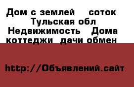 Дом с землей,16 соток - Тульская обл. Недвижимость » Дома, коттеджи, дачи обмен   